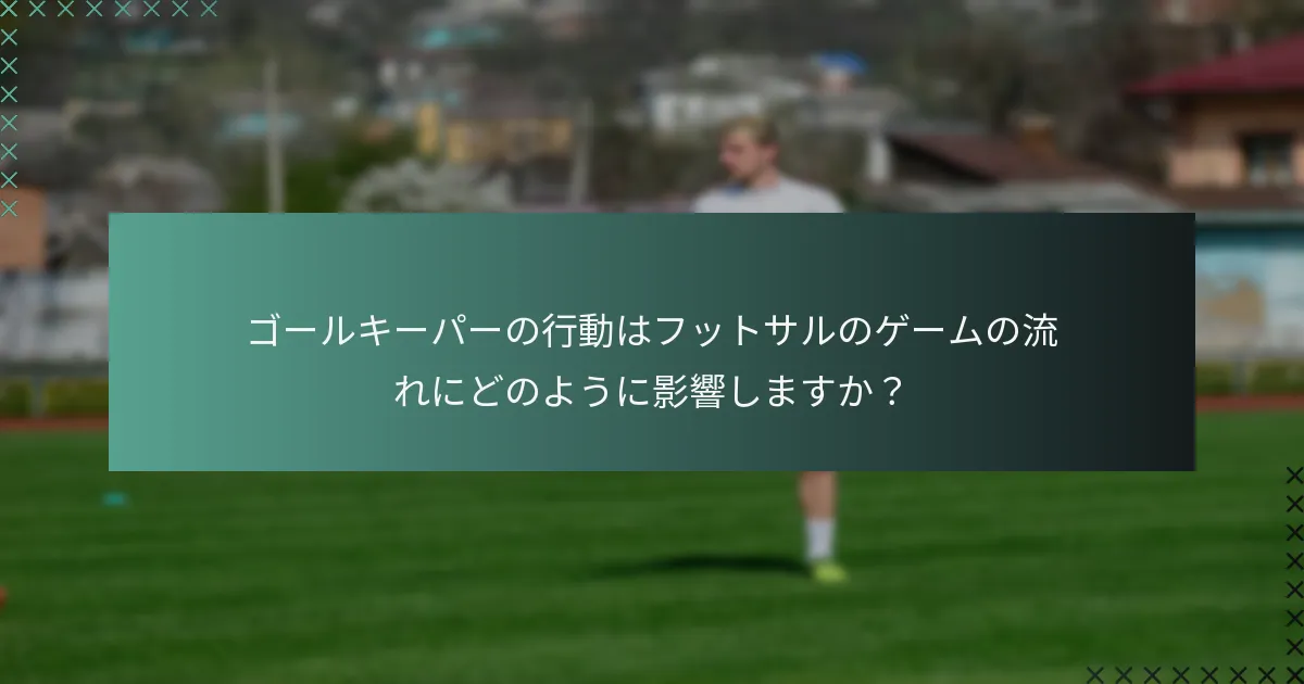 ゴールキーパーの行動はフットサルのゲームの流れにどのように影響しますか?
